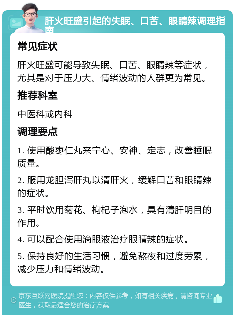 肝火旺盛引起的失眠、口苦、眼睛辣调理指南 常见症状 肝火旺盛可能导致失眠、口苦、眼睛辣等症状，尤其是对于压力大、情绪波动的人群更为常见。 推荐科室 中医科或内科 调理要点 1. 使用酸枣仁丸来宁心、安神、定志，改善睡眠质量。 2. 服用龙胆泻肝丸以清肝火，缓解口苦和眼睛辣的症状。 3. 平时饮用菊花、枸杞子泡水，具有清肝明目的作用。 4. 可以配合使用滴眼液治疗眼睛辣的症状。 5. 保持良好的生活习惯，避免熬夜和过度劳累，减少压力和情绪波动。