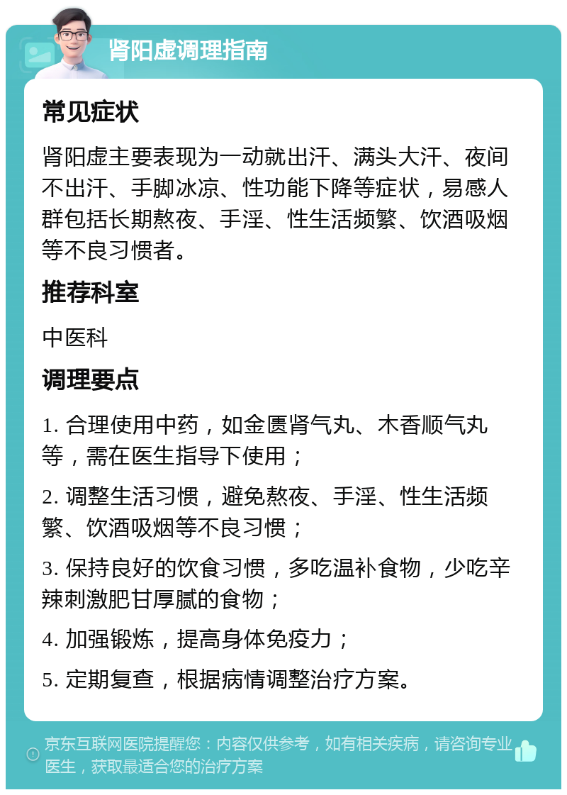 肾阳虚调理指南 常见症状 肾阳虚主要表现为一动就出汗、满头大汗、夜间不出汗、手脚冰凉、性功能下降等症状，易感人群包括长期熬夜、手淫、性生活频繁、饮酒吸烟等不良习惯者。 推荐科室 中医科 调理要点 1. 合理使用中药，如金匮肾气丸、木香顺气丸等，需在医生指导下使用； 2. 调整生活习惯，避免熬夜、手淫、性生活频繁、饮酒吸烟等不良习惯； 3. 保持良好的饮食习惯，多吃温补食物，少吃辛辣刺激肥甘厚腻的食物； 4. 加强锻炼，提高身体免疫力； 5. 定期复查，根据病情调整治疗方案。