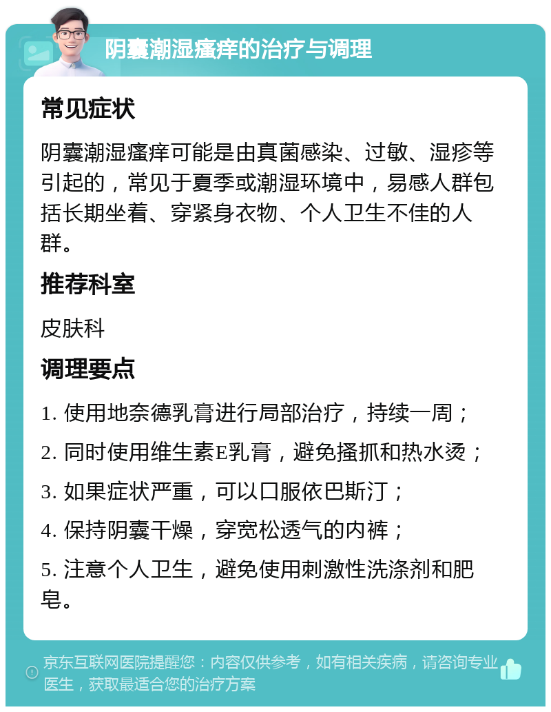 阴囊潮湿瘙痒的治疗与调理 常见症状 阴囊潮湿瘙痒可能是由真菌感染、过敏、湿疹等引起的，常见于夏季或潮湿环境中，易感人群包括长期坐着、穿紧身衣物、个人卫生不佳的人群。 推荐科室 皮肤科 调理要点 1. 使用地奈德乳膏进行局部治疗，持续一周； 2. 同时使用维生素E乳膏，避免搔抓和热水烫； 3. 如果症状严重，可以口服依巴斯汀； 4. 保持阴囊干燥，穿宽松透气的内裤； 5. 注意个人卫生，避免使用刺激性洗涤剂和肥皂。