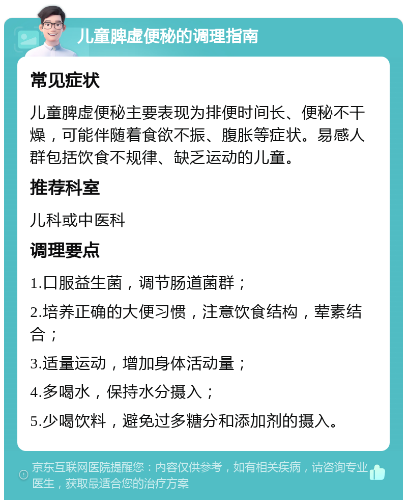 儿童脾虚便秘的调理指南 常见症状 儿童脾虚便秘主要表现为排便时间长、便秘不干燥，可能伴随着食欲不振、腹胀等症状。易感人群包括饮食不规律、缺乏运动的儿童。 推荐科室 儿科或中医科 调理要点 1.口服益生菌，调节肠道菌群； 2.培养正确的大便习惯，注意饮食结构，荤素结合； 3.适量运动，增加身体活动量； 4.多喝水，保持水分摄入； 5.少喝饮料，避免过多糖分和添加剂的摄入。