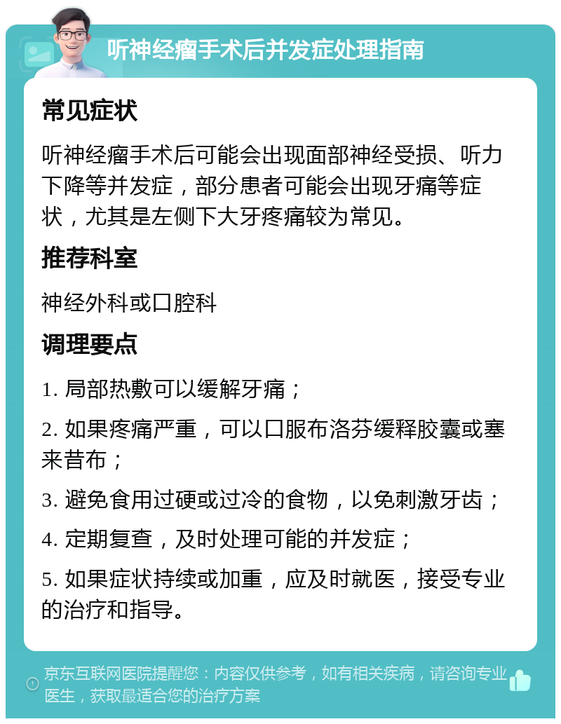 听神经瘤手术后并发症处理指南 常见症状 听神经瘤手术后可能会出现面部神经受损、听力下降等并发症，部分患者可能会出现牙痛等症状，尤其是左侧下大牙疼痛较为常见。 推荐科室 神经外科或口腔科 调理要点 1. 局部热敷可以缓解牙痛； 2. 如果疼痛严重，可以口服布洛芬缓释胶囊或塞来昔布； 3. 避免食用过硬或过冷的食物，以免刺激牙齿； 4. 定期复查，及时处理可能的并发症； 5. 如果症状持续或加重，应及时就医，接受专业的治疗和指导。