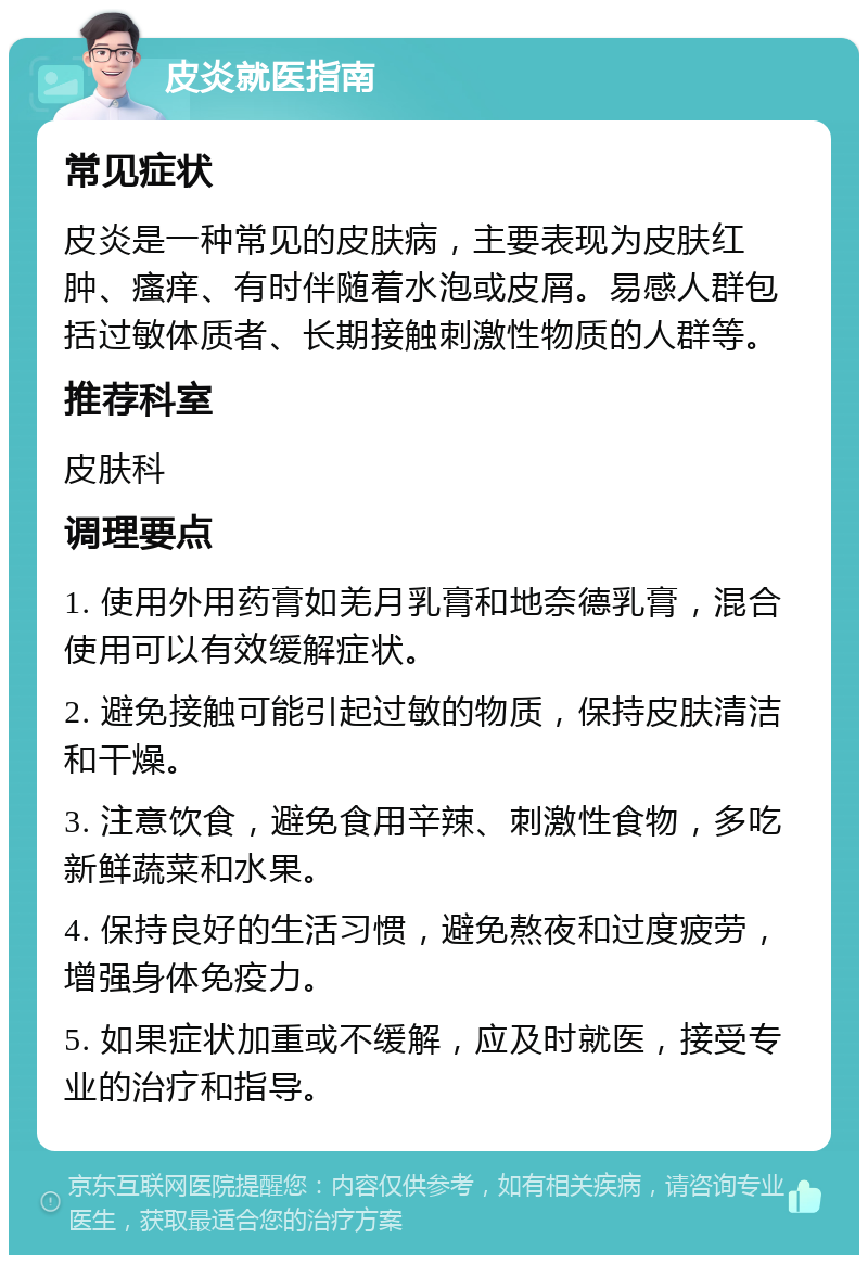 皮炎就医指南 常见症状 皮炎是一种常见的皮肤病，主要表现为皮肤红肿、瘙痒、有时伴随着水泡或皮屑。易感人群包括过敏体质者、长期接触刺激性物质的人群等。 推荐科室 皮肤科 调理要点 1. 使用外用药膏如羌月乳膏和地奈德乳膏，混合使用可以有效缓解症状。 2. 避免接触可能引起过敏的物质，保持皮肤清洁和干燥。 3. 注意饮食，避免食用辛辣、刺激性食物，多吃新鲜蔬菜和水果。 4. 保持良好的生活习惯，避免熬夜和过度疲劳，增强身体免疫力。 5. 如果症状加重或不缓解，应及时就医，接受专业的治疗和指导。