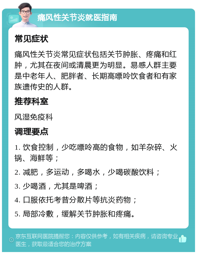 痛风性关节炎就医指南 常见症状 痛风性关节炎常见症状包括关节肿胀、疼痛和红肿，尤其在夜间或清晨更为明显。易感人群主要是中老年人、肥胖者、长期高嘌呤饮食者和有家族遗传史的人群。 推荐科室 风湿免疫科 调理要点 1. 饮食控制，少吃嘌呤高的食物，如羊杂碎、火锅、海鲜等； 2. 减肥，多运动，多喝水，少喝碳酸饮料； 3. 少喝酒，尤其是啤酒； 4. 口服依托考昔分散片等抗炎药物； 5. 局部冷敷，缓解关节肿胀和疼痛。