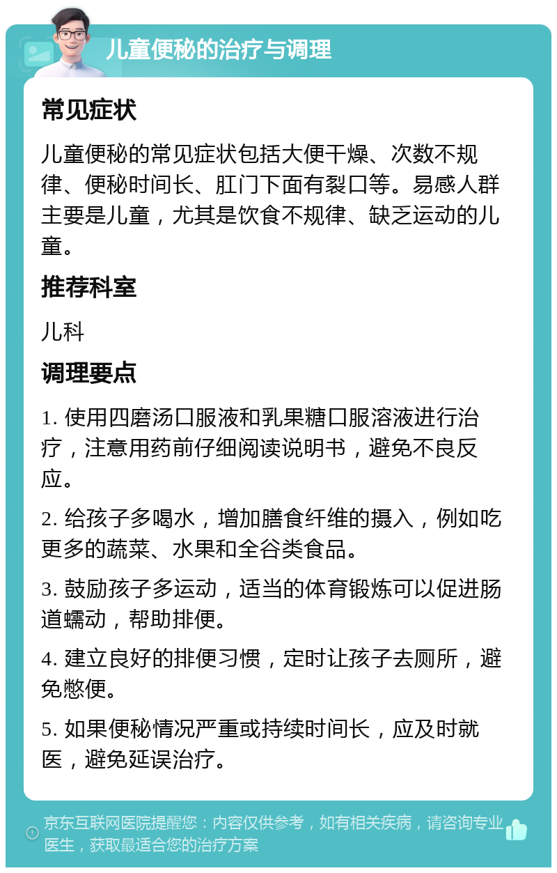 儿童便秘的治疗与调理 常见症状 儿童便秘的常见症状包括大便干燥、次数不规律、便秘时间长、肛门下面有裂口等。易感人群主要是儿童，尤其是饮食不规律、缺乏运动的儿童。 推荐科室 儿科 调理要点 1. 使用四磨汤口服液和乳果糖口服溶液进行治疗，注意用药前仔细阅读说明书，避免不良反应。 2. 给孩子多喝水，增加膳食纤维的摄入，例如吃更多的蔬菜、水果和全谷类食品。 3. 鼓励孩子多运动，适当的体育锻炼可以促进肠道蠕动，帮助排便。 4. 建立良好的排便习惯，定时让孩子去厕所，避免憋便。 5. 如果便秘情况严重或持续时间长，应及时就医，避免延误治疗。