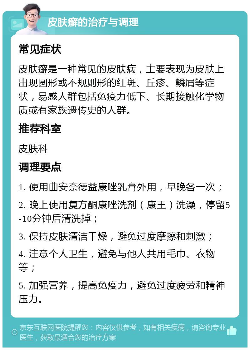 皮肤癣的治疗与调理 常见症状 皮肤癣是一种常见的皮肤病，主要表现为皮肤上出现圆形或不规则形的红斑、丘疹、鳞屑等症状，易感人群包括免疫力低下、长期接触化学物质或有家族遗传史的人群。 推荐科室 皮肤科 调理要点 1. 使用曲安奈德益康唑乳膏外用，早晚各一次； 2. 晚上使用复方酮康唑洗剂（康王）洗澡，停留5-10分钟后清洗掉； 3. 保持皮肤清洁干燥，避免过度摩擦和刺激； 4. 注意个人卫生，避免与他人共用毛巾、衣物等； 5. 加强营养，提高免疫力，避免过度疲劳和精神压力。