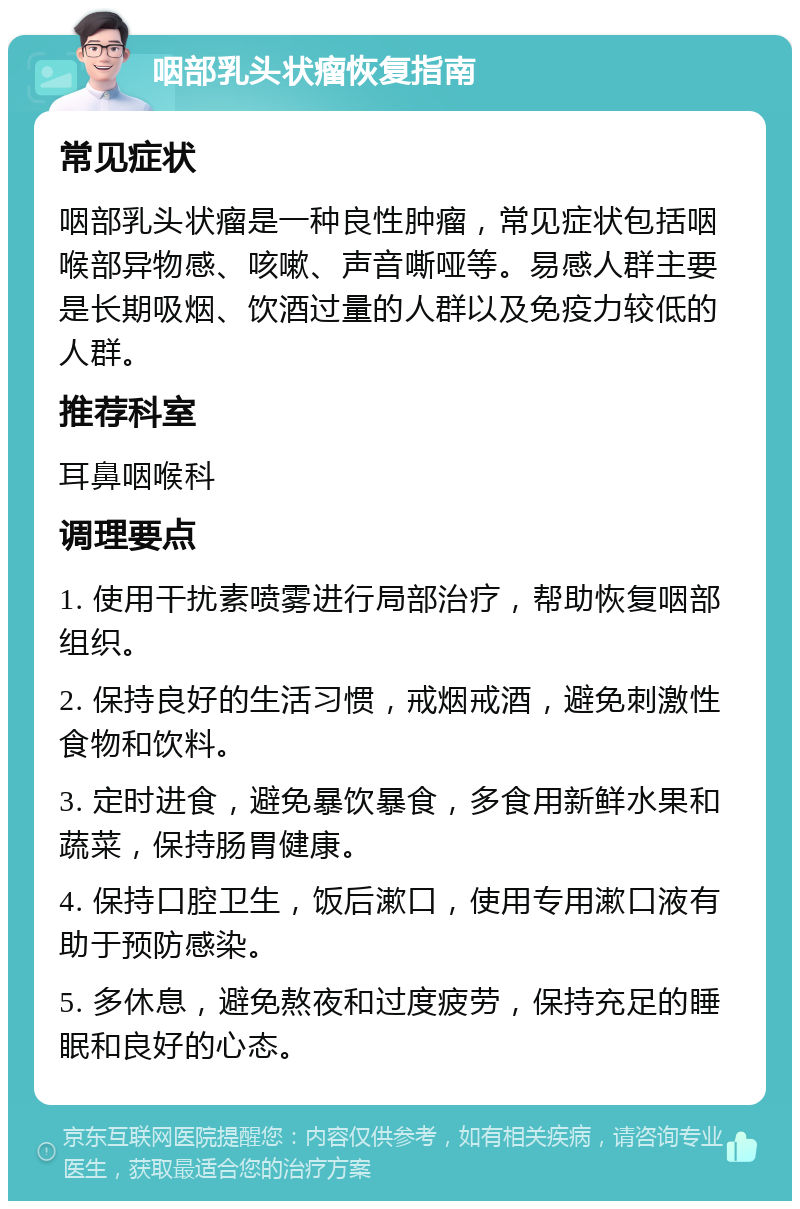 咽部乳头状瘤恢复指南 常见症状 咽部乳头状瘤是一种良性肿瘤，常见症状包括咽喉部异物感、咳嗽、声音嘶哑等。易感人群主要是长期吸烟、饮酒过量的人群以及免疫力较低的人群。 推荐科室 耳鼻咽喉科 调理要点 1. 使用干扰素喷雾进行局部治疗，帮助恢复咽部组织。 2. 保持良好的生活习惯，戒烟戒酒，避免刺激性食物和饮料。 3. 定时进食，避免暴饮暴食，多食用新鲜水果和蔬菜，保持肠胃健康。 4. 保持口腔卫生，饭后漱口，使用专用漱口液有助于预防感染。 5. 多休息，避免熬夜和过度疲劳，保持充足的睡眠和良好的心态。