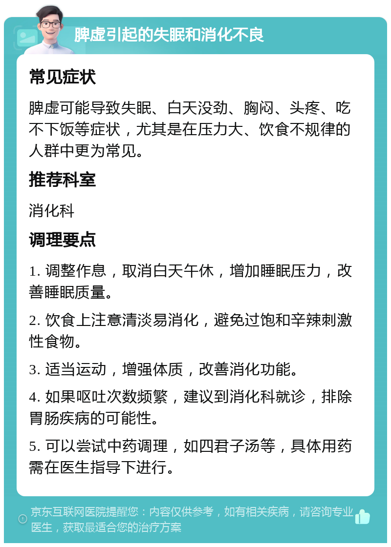 脾虚引起的失眠和消化不良 常见症状 脾虚可能导致失眠、白天没劲、胸闷、头疼、吃不下饭等症状，尤其是在压力大、饮食不规律的人群中更为常见。 推荐科室 消化科 调理要点 1. 调整作息，取消白天午休，增加睡眠压力，改善睡眠质量。 2. 饮食上注意清淡易消化，避免过饱和辛辣刺激性食物。 3. 适当运动，增强体质，改善消化功能。 4. 如果呕吐次数频繁，建议到消化科就诊，排除胃肠疾病的可能性。 5. 可以尝试中药调理，如四君子汤等，具体用药需在医生指导下进行。