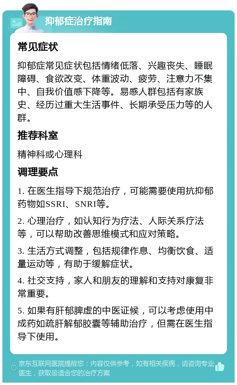 抑郁症治疗指南 常见症状 抑郁症常见症状包括情绪低落、兴趣丧失、睡眠障碍、食欲改变、体重波动、疲劳、注意力不集中、自我价值感下降等。易感人群包括有家族史、经历过重大生活事件、长期承受压力等的人群。 推荐科室 精神科或心理科 调理要点 1. 在医生指导下规范治疗，可能需要使用抗抑郁药物如SSRI、SNRI等。 2. 心理治疗，如认知行为疗法、人际关系疗法等，可以帮助改善思维模式和应对策略。 3. 生活方式调整，包括规律作息、均衡饮食、适量运动等，有助于缓解症状。 4. 社交支持，家人和朋友的理解和支持对康复非常重要。 5. 如果有肝郁脾虚的中医证候，可以考虑使用中成药如疏肝解郁胶囊等辅助治疗，但需在医生指导下使用。