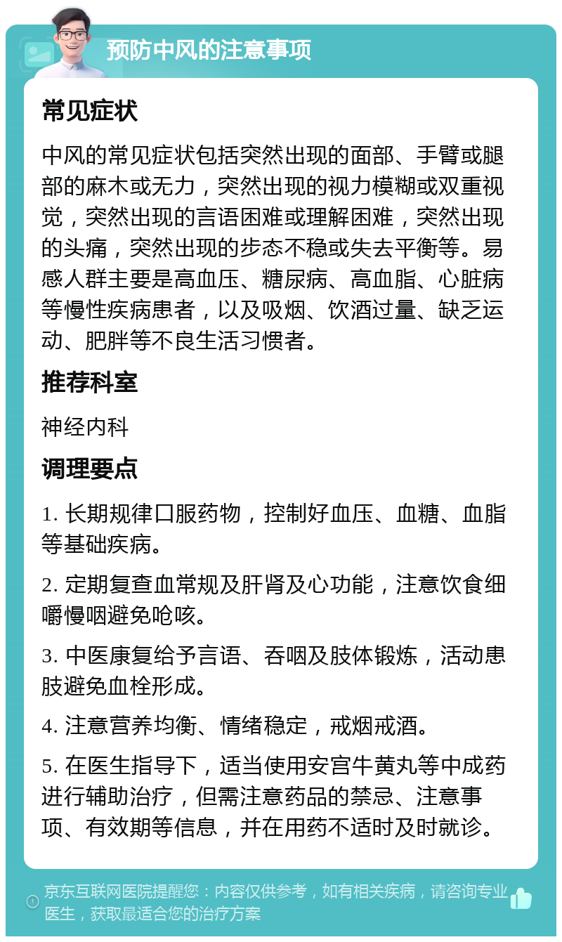 预防中风的注意事项 常见症状 中风的常见症状包括突然出现的面部、手臂或腿部的麻木或无力，突然出现的视力模糊或双重视觉，突然出现的言语困难或理解困难，突然出现的头痛，突然出现的步态不稳或失去平衡等。易感人群主要是高血压、糖尿病、高血脂、心脏病等慢性疾病患者，以及吸烟、饮酒过量、缺乏运动、肥胖等不良生活习惯者。 推荐科室 神经内科 调理要点 1. 长期规律口服药物，控制好血压、血糖、血脂等基础疾病。 2. 定期复查血常规及肝肾及心功能，注意饮食细嚼慢咽避免呛咳。 3. 中医康复给予言语、吞咽及肢体锻炼，活动患肢避免血栓形成。 4. 注意营养均衡、情绪稳定，戒烟戒酒。 5. 在医生指导下，适当使用安宫牛黄丸等中成药进行辅助治疗，但需注意药品的禁忌、注意事项、有效期等信息，并在用药不适时及时就诊。