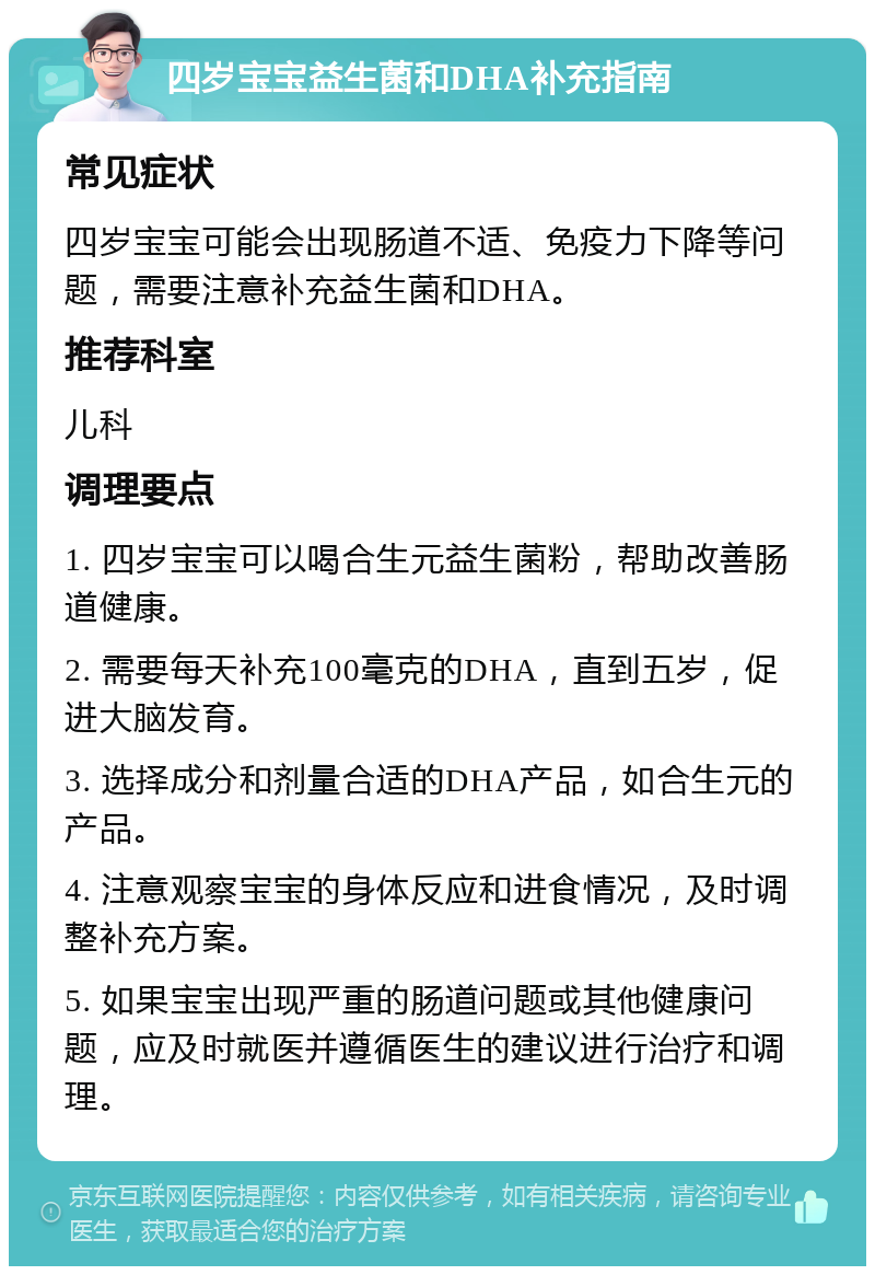 四岁宝宝益生菌和DHA补充指南 常见症状 四岁宝宝可能会出现肠道不适、免疫力下降等问题，需要注意补充益生菌和DHA。 推荐科室 儿科 调理要点 1. 四岁宝宝可以喝合生元益生菌粉，帮助改善肠道健康。 2. 需要每天补充100毫克的DHA，直到五岁，促进大脑发育。 3. 选择成分和剂量合适的DHA产品，如合生元的产品。 4. 注意观察宝宝的身体反应和进食情况，及时调整补充方案。 5. 如果宝宝出现严重的肠道问题或其他健康问题，应及时就医并遵循医生的建议进行治疗和调理。