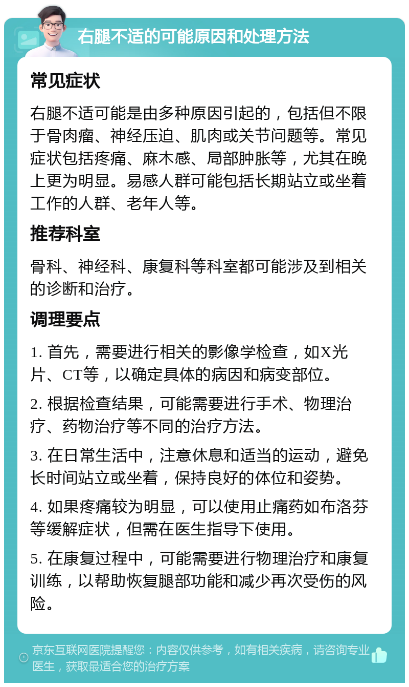 右腿不适的可能原因和处理方法 常见症状 右腿不适可能是由多种原因引起的，包括但不限于骨肉瘤、神经压迫、肌肉或关节问题等。常见症状包括疼痛、麻木感、局部肿胀等，尤其在晚上更为明显。易感人群可能包括长期站立或坐着工作的人群、老年人等。 推荐科室 骨科、神经科、康复科等科室都可能涉及到相关的诊断和治疗。 调理要点 1. 首先，需要进行相关的影像学检查，如X光片、CT等，以确定具体的病因和病变部位。 2. 根据检查结果，可能需要进行手术、物理治疗、药物治疗等不同的治疗方法。 3. 在日常生活中，注意休息和适当的运动，避免长时间站立或坐着，保持良好的体位和姿势。 4. 如果疼痛较为明显，可以使用止痛药如布洛芬等缓解症状，但需在医生指导下使用。 5. 在康复过程中，可能需要进行物理治疗和康复训练，以帮助恢复腿部功能和减少再次受伤的风险。