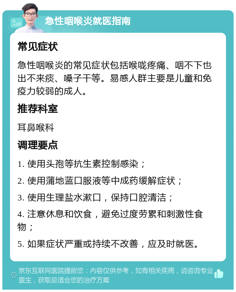 急性咽喉炎就医指南 常见症状 急性咽喉炎的常见症状包括喉咙疼痛、咽不下也出不来痰、嗓子干等。易感人群主要是儿童和免疫力较弱的成人。 推荐科室 耳鼻喉科 调理要点 1. 使用头孢等抗生素控制感染； 2. 使用蒲地蓝口服液等中成药缓解症状； 3. 使用生理盐水漱口，保持口腔清洁； 4. 注意休息和饮食，避免过度劳累和刺激性食物； 5. 如果症状严重或持续不改善，应及时就医。