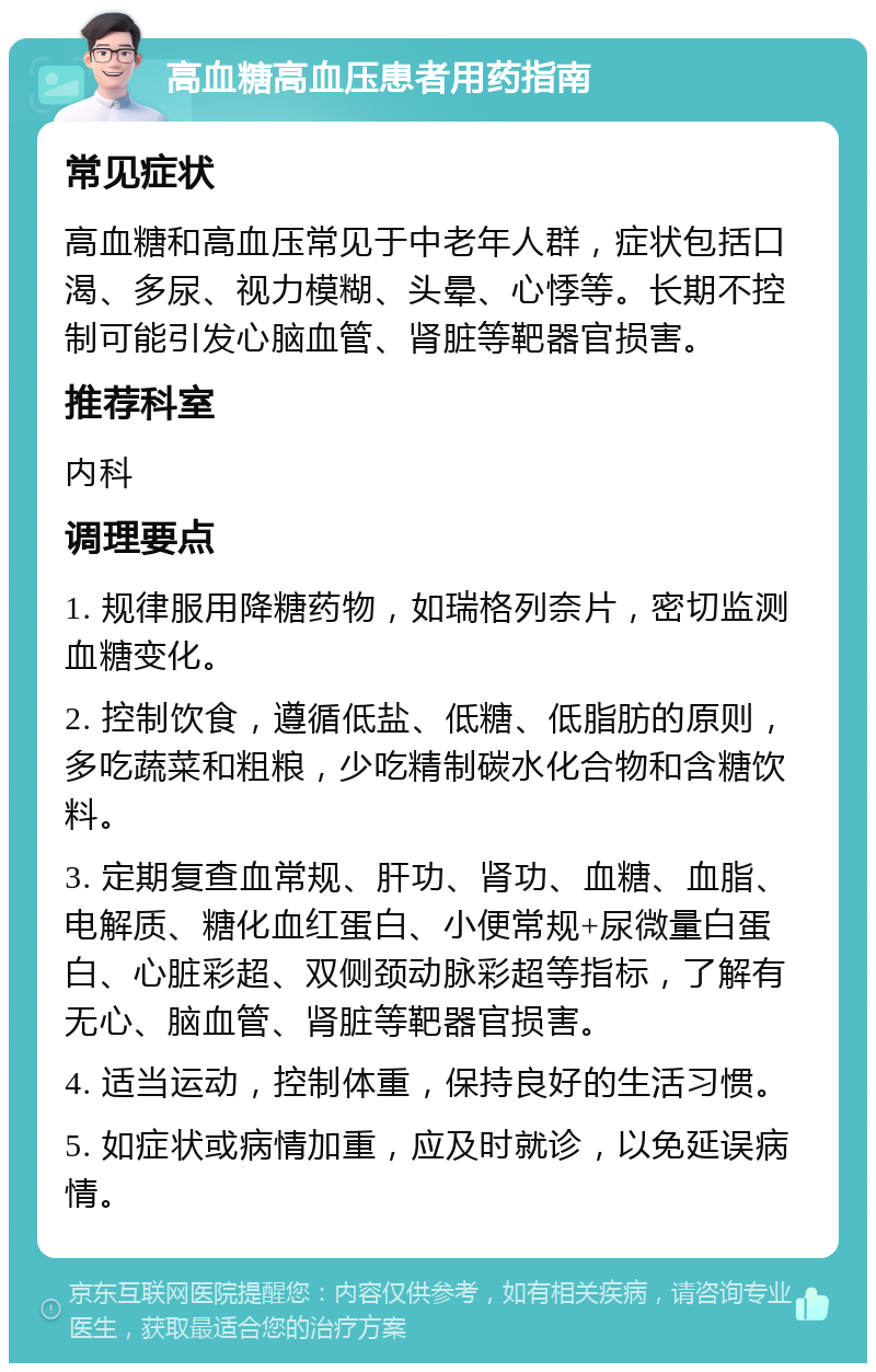 高血糖高血压患者用药指南 常见症状 高血糖和高血压常见于中老年人群，症状包括口渴、多尿、视力模糊、头晕、心悸等。长期不控制可能引发心脑血管、肾脏等靶器官损害。 推荐科室 内科 调理要点 1. 规律服用降糖药物，如瑞格列奈片，密切监测血糖变化。 2. 控制饮食，遵循低盐、低糖、低脂肪的原则，多吃蔬菜和粗粮，少吃精制碳水化合物和含糖饮料。 3. 定期复查血常规、肝功、肾功、血糖、血脂、电解质、糖化血红蛋白、小便常规+尿微量白蛋白、心脏彩超、双侧颈动脉彩超等指标，了解有无心、脑血管、肾脏等靶器官损害。 4. 适当运动，控制体重，保持良好的生活习惯。 5. 如症状或病情加重，应及时就诊，以免延误病情。