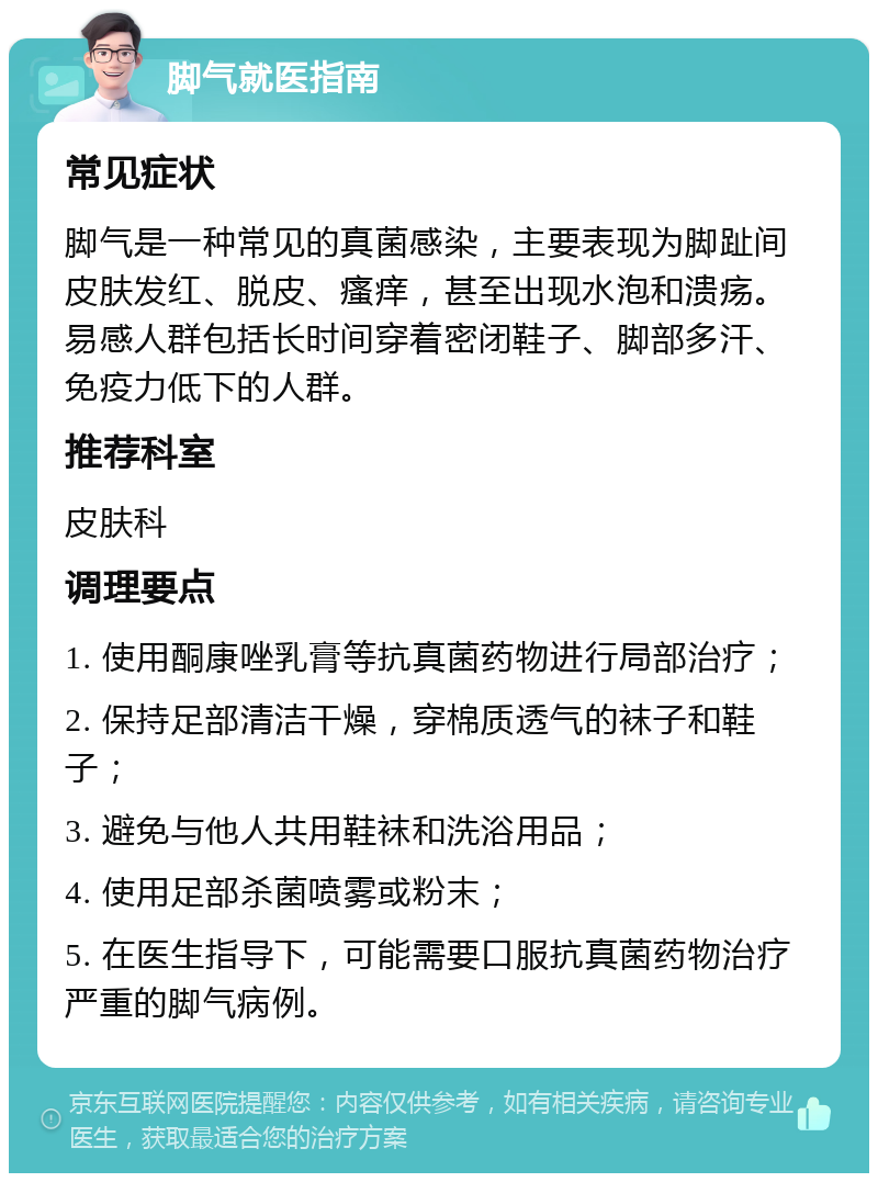 脚气就医指南 常见症状 脚气是一种常见的真菌感染，主要表现为脚趾间皮肤发红、脱皮、瘙痒，甚至出现水泡和溃疡。易感人群包括长时间穿着密闭鞋子、脚部多汗、免疫力低下的人群。 推荐科室 皮肤科 调理要点 1. 使用酮康唑乳膏等抗真菌药物进行局部治疗； 2. 保持足部清洁干燥，穿棉质透气的袜子和鞋子； 3. 避免与他人共用鞋袜和洗浴用品； 4. 使用足部杀菌喷雾或粉末； 5. 在医生指导下，可能需要口服抗真菌药物治疗严重的脚气病例。