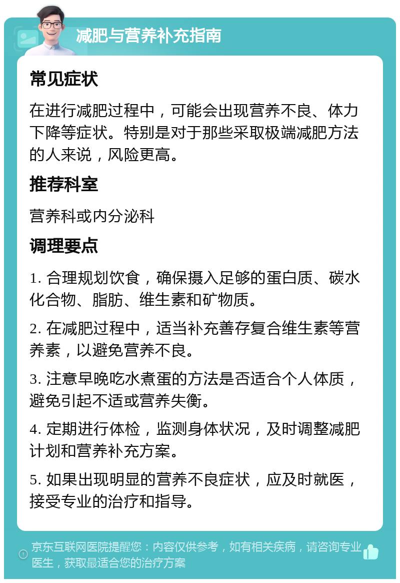 减肥与营养补充指南 常见症状 在进行减肥过程中，可能会出现营养不良、体力下降等症状。特别是对于那些采取极端减肥方法的人来说，风险更高。 推荐科室 营养科或内分泌科 调理要点 1. 合理规划饮食，确保摄入足够的蛋白质、碳水化合物、脂肪、维生素和矿物质。 2. 在减肥过程中，适当补充善存复合维生素等营养素，以避免营养不良。 3. 注意早晚吃水煮蛋的方法是否适合个人体质，避免引起不适或营养失衡。 4. 定期进行体检，监测身体状况，及时调整减肥计划和营养补充方案。 5. 如果出现明显的营养不良症状，应及时就医，接受专业的治疗和指导。