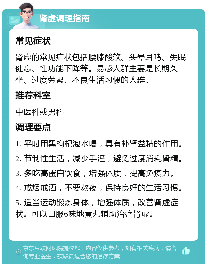 肾虚调理指南 常见症状 肾虚的常见症状包括腰膝酸软、头晕耳鸣、失眠健忘、性功能下降等。易感人群主要是长期久坐、过度劳累、不良生活习惯的人群。 推荐科室 中医科或男科 调理要点 1. 平时用黑枸杞泡水喝，具有补肾益精的作用。 2. 节制性生活，减少手淫，避免过度消耗肾精。 3. 多吃高蛋白饮食，增强体质，提高免疫力。 4. 戒烟戒酒，不要熬夜，保持良好的生活习惯。 5. 适当运动锻炼身体，增强体质，改善肾虚症状。可以口服6味地黄丸辅助治疗肾虚。