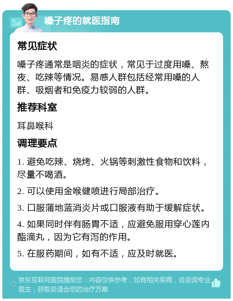 嗓子疼的就医指南 常见症状 嗓子疼通常是咽炎的症状，常见于过度用嗓、熬夜、吃辣等情况。易感人群包括经常用嗓的人群、吸烟者和免疫力较弱的人群。 推荐科室 耳鼻喉科 调理要点 1. 避免吃辣、烧烤、火锅等刺激性食物和饮料，尽量不喝酒。 2. 可以使用金喉健喷进行局部治疗。 3. 口服蒲地蓝消炎片或口服液有助于缓解症状。 4. 如果同时伴有肠胃不适，应避免服用穿心莲内酯滴丸，因为它有泻的作用。 5. 在服药期间，如有不适，应及时就医。