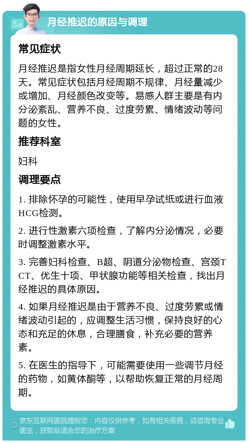 月经推迟的原因与调理 常见症状 月经推迟是指女性月经周期延长，超过正常的28天。常见症状包括月经周期不规律、月经量减少或增加、月经颜色改变等。易感人群主要是有内分泌紊乱、营养不良、过度劳累、情绪波动等问题的女性。 推荐科室 妇科 调理要点 1. 排除怀孕的可能性，使用早孕试纸或进行血液HCG检测。 2. 进行性激素六项检查，了解内分泌情况，必要时调整激素水平。 3. 完善妇科检查、B超、阴道分泌物检查、宫颈TCT、优生十项、甲状腺功能等相关检查，找出月经推迟的具体原因。 4. 如果月经推迟是由于营养不良、过度劳累或情绪波动引起的，应调整生活习惯，保持良好的心态和充足的休息，合理膳食，补充必要的营养素。 5. 在医生的指导下，可能需要使用一些调节月经的药物，如黄体酮等，以帮助恢复正常的月经周期。