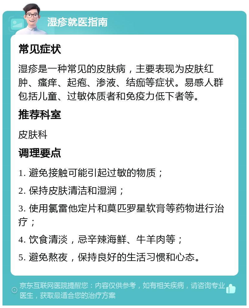 湿疹就医指南 常见症状 湿疹是一种常见的皮肤病，主要表现为皮肤红肿、瘙痒、起疱、渗液、结痂等症状。易感人群包括儿童、过敏体质者和免疫力低下者等。 推荐科室 皮肤科 调理要点 1. 避免接触可能引起过敏的物质； 2. 保持皮肤清洁和湿润； 3. 使用氯雷他定片和莫匹罗星软膏等药物进行治疗； 4. 饮食清淡，忌辛辣海鲜、牛羊肉等； 5. 避免熬夜，保持良好的生活习惯和心态。