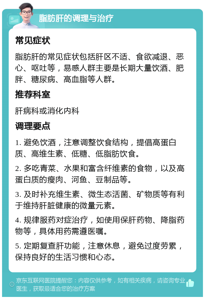 脂肪肝的调理与治疗 常见症状 脂肪肝的常见症状包括肝区不适、食欲减退、恶心、呕吐等，易感人群主要是长期大量饮酒、肥胖、糖尿病、高血脂等人群。 推荐科室 肝病科或消化内科 调理要点 1. 避免饮酒，注意调整饮食结构，提倡高蛋白质、高维生素、低糖、低脂肪饮食。 2. 多吃青菜、水果和富含纤维素的食物，以及高蛋白质的瘦肉、河鱼、豆制品等。 3. 及时补充维生素、微生态活菌、矿物质等有利于维持肝脏健康的微量元素。 4. 规律服药对症治疗，如使用保肝药物、降脂药物等，具体用药需遵医嘱。 5. 定期复查肝功能，注意休息，避免过度劳累，保持良好的生活习惯和心态。