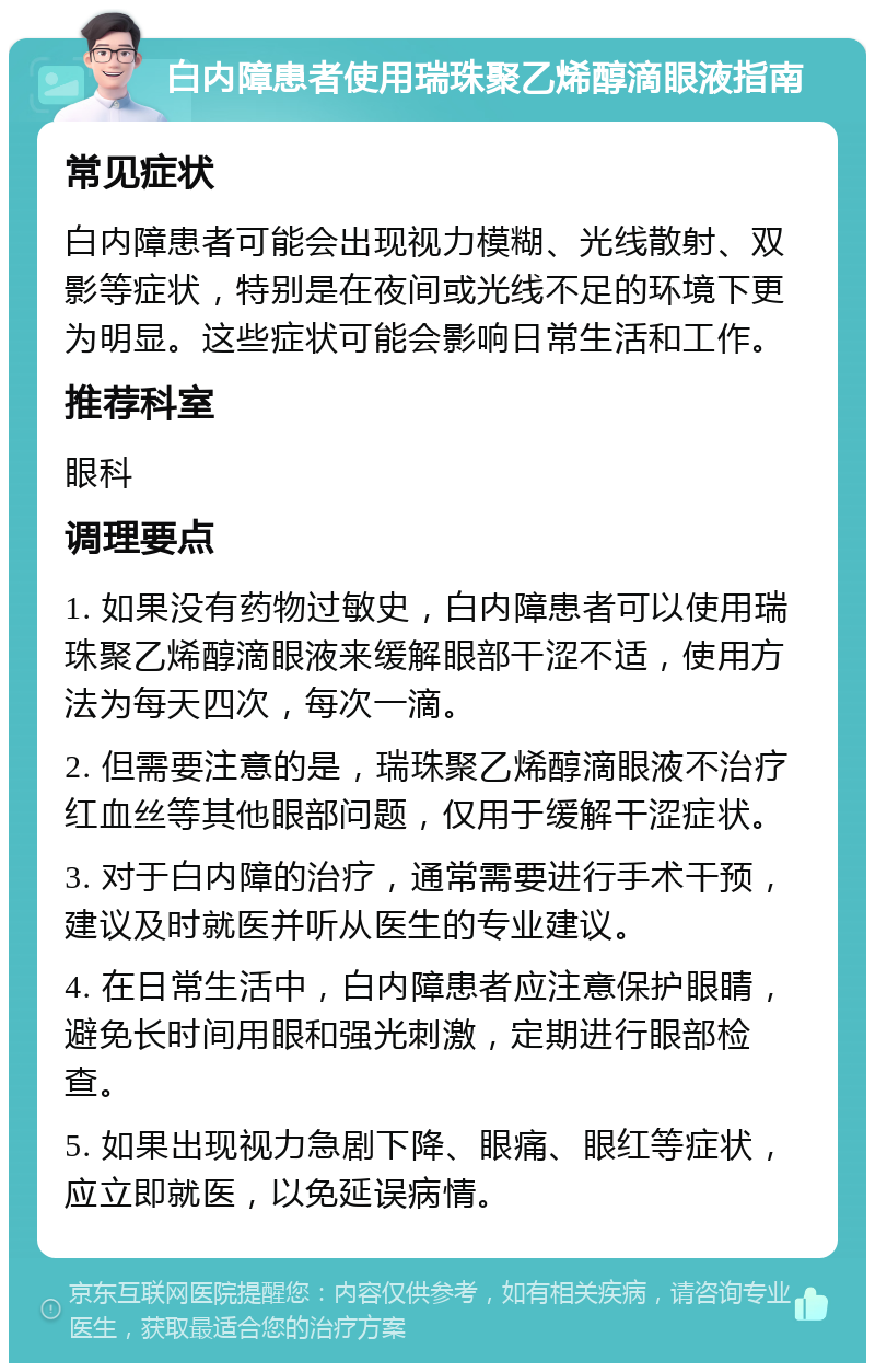 白内障患者使用瑞珠聚乙烯醇滴眼液指南 常见症状 白内障患者可能会出现视力模糊、光线散射、双影等症状，特别是在夜间或光线不足的环境下更为明显。这些症状可能会影响日常生活和工作。 推荐科室 眼科 调理要点 1. 如果没有药物过敏史，白内障患者可以使用瑞珠聚乙烯醇滴眼液来缓解眼部干涩不适，使用方法为每天四次，每次一滴。 2. 但需要注意的是，瑞珠聚乙烯醇滴眼液不治疗红血丝等其他眼部问题，仅用于缓解干涩症状。 3. 对于白内障的治疗，通常需要进行手术干预，建议及时就医并听从医生的专业建议。 4. 在日常生活中，白内障患者应注意保护眼睛，避免长时间用眼和强光刺激，定期进行眼部检查。 5. 如果出现视力急剧下降、眼痛、眼红等症状，应立即就医，以免延误病情。