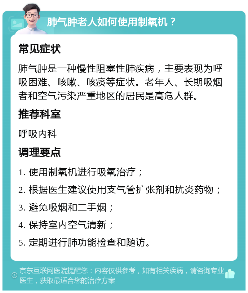 肺气肿老人如何使用制氧机？ 常见症状 肺气肿是一种慢性阻塞性肺疾病，主要表现为呼吸困难、咳嗽、咳痰等症状。老年人、长期吸烟者和空气污染严重地区的居民是高危人群。 推荐科室 呼吸内科 调理要点 1. 使用制氧机进行吸氧治疗； 2. 根据医生建议使用支气管扩张剂和抗炎药物； 3. 避免吸烟和二手烟； 4. 保持室内空气清新； 5. 定期进行肺功能检查和随访。