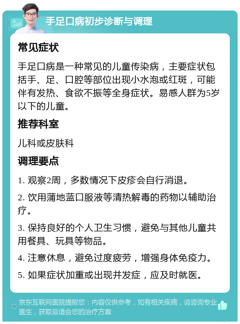 手足口病初步诊断与调理 常见症状 手足口病是一种常见的儿童传染病，主要症状包括手、足、口腔等部位出现小水泡或红斑，可能伴有发热、食欲不振等全身症状。易感人群为5岁以下的儿童。 推荐科室 儿科或皮肤科 调理要点 1. 观察2周，多数情况下皮疹会自行消退。 2. 饮用蒲地蓝口服液等清热解毒的药物以辅助治疗。 3. 保持良好的个人卫生习惯，避免与其他儿童共用餐具、玩具等物品。 4. 注意休息，避免过度疲劳，增强身体免疫力。 5. 如果症状加重或出现并发症，应及时就医。