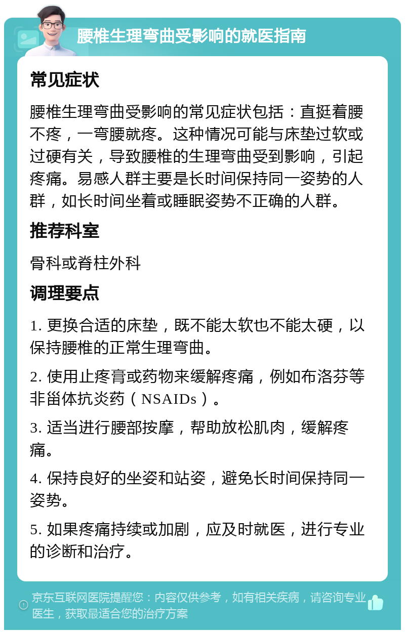 腰椎生理弯曲受影响的就医指南 常见症状 腰椎生理弯曲受影响的常见症状包括：直挺着腰不疼，一弯腰就疼。这种情况可能与床垫过软或过硬有关，导致腰椎的生理弯曲受到影响，引起疼痛。易感人群主要是长时间保持同一姿势的人群，如长时间坐着或睡眠姿势不正确的人群。 推荐科室 骨科或脊柱外科 调理要点 1. 更换合适的床垫，既不能太软也不能太硬，以保持腰椎的正常生理弯曲。 2. 使用止疼膏或药物来缓解疼痛，例如布洛芬等非甾体抗炎药（NSAIDs）。 3. 适当进行腰部按摩，帮助放松肌肉，缓解疼痛。 4. 保持良好的坐姿和站姿，避免长时间保持同一姿势。 5. 如果疼痛持续或加剧，应及时就医，进行专业的诊断和治疗。