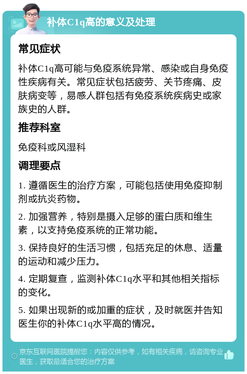 补体C1q高的意义及处理 常见症状 补体C1q高可能与免疫系统异常、感染或自身免疫性疾病有关。常见症状包括疲劳、关节疼痛、皮肤病变等，易感人群包括有免疫系统疾病史或家族史的人群。 推荐科室 免疫科或风湿科 调理要点 1. 遵循医生的治疗方案，可能包括使用免疫抑制剂或抗炎药物。 2. 加强营养，特别是摄入足够的蛋白质和维生素，以支持免疫系统的正常功能。 3. 保持良好的生活习惯，包括充足的休息、适量的运动和减少压力。 4. 定期复查，监测补体C1q水平和其他相关指标的变化。 5. 如果出现新的或加重的症状，及时就医并告知医生你的补体C1q水平高的情况。