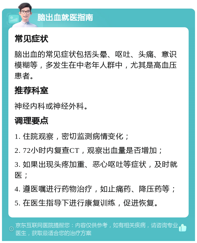 脑出血就医指南 常见症状 脑出血的常见症状包括头晕、呕吐、头痛、意识模糊等，多发生在中老年人群中，尤其是高血压患者。 推荐科室 神经内科或神经外科。 调理要点 1. 住院观察，密切监测病情变化； 2. 72小时内复查CT，观察出血量是否增加； 3. 如果出现头疼加重、恶心呕吐等症状，及时就医； 4. 遵医嘱进行药物治疗，如止痛药、降压药等； 5. 在医生指导下进行康复训练，促进恢复。