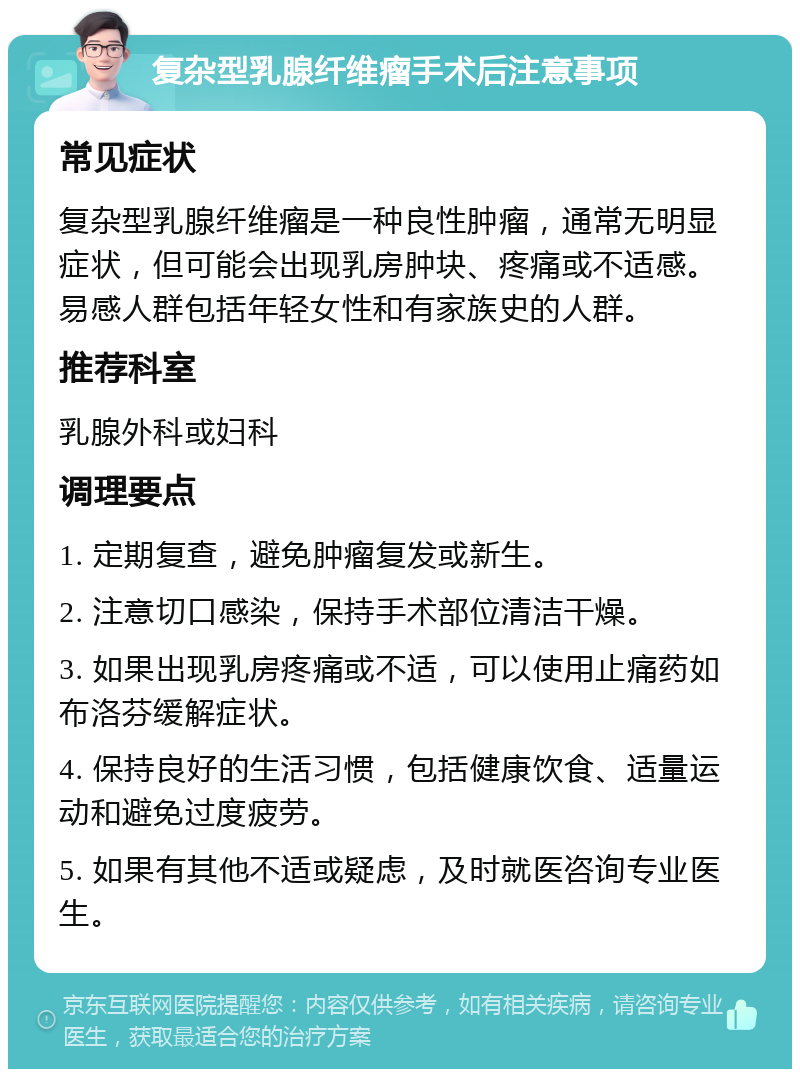 复杂型乳腺纤维瘤手术后注意事项 常见症状 复杂型乳腺纤维瘤是一种良性肿瘤，通常无明显症状，但可能会出现乳房肿块、疼痛或不适感。易感人群包括年轻女性和有家族史的人群。 推荐科室 乳腺外科或妇科 调理要点 1. 定期复查，避免肿瘤复发或新生。 2. 注意切口感染，保持手术部位清洁干燥。 3. 如果出现乳房疼痛或不适，可以使用止痛药如布洛芬缓解症状。 4. 保持良好的生活习惯，包括健康饮食、适量运动和避免过度疲劳。 5. 如果有其他不适或疑虑，及时就医咨询专业医生。