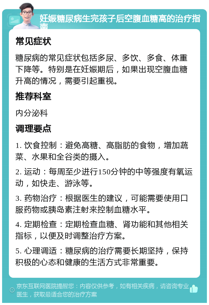 妊娠糖尿病生完孩子后空腹血糖高的治疗指南 常见症状 糖尿病的常见症状包括多尿、多饮、多食、体重下降等。特别是在妊娠期后，如果出现空腹血糖升高的情况，需要引起重视。 推荐科室 内分泌科 调理要点 1. 饮食控制：避免高糖、高脂肪的食物，增加蔬菜、水果和全谷类的摄入。 2. 运动：每周至少进行150分钟的中等强度有氧运动，如快走、游泳等。 3. 药物治疗：根据医生的建议，可能需要使用口服药物或胰岛素注射来控制血糖水平。 4. 定期检查：定期检查血糖、肾功能和其他相关指标，以便及时调整治疗方案。 5. 心理调适：糖尿病的治疗需要长期坚持，保持积极的心态和健康的生活方式非常重要。