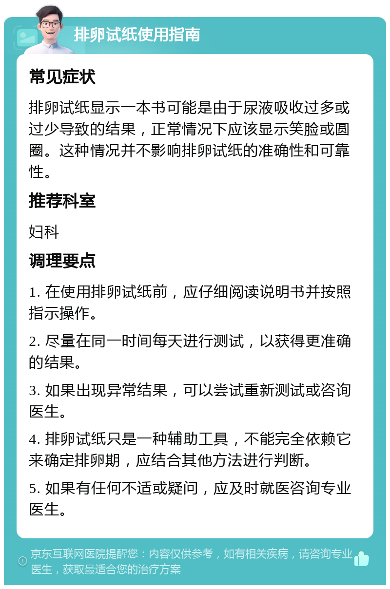 排卵试纸使用指南 常见症状 排卵试纸显示一本书可能是由于尿液吸收过多或过少导致的结果，正常情况下应该显示笑脸或圆圈。这种情况并不影响排卵试纸的准确性和可靠性。 推荐科室 妇科 调理要点 1. 在使用排卵试纸前，应仔细阅读说明书并按照指示操作。 2. 尽量在同一时间每天进行测试，以获得更准确的结果。 3. 如果出现异常结果，可以尝试重新测试或咨询医生。 4. 排卵试纸只是一种辅助工具，不能完全依赖它来确定排卵期，应结合其他方法进行判断。 5. 如果有任何不适或疑问，应及时就医咨询专业医生。