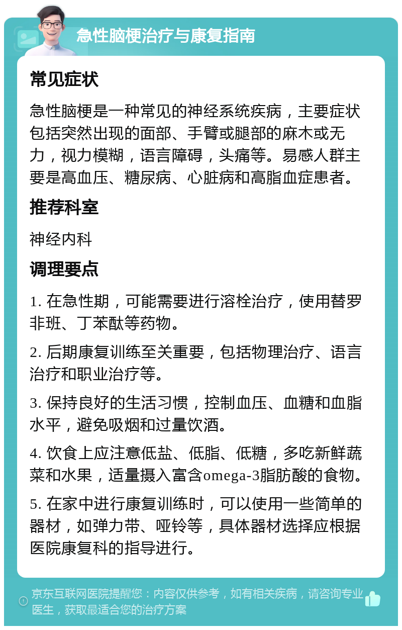 急性脑梗治疗与康复指南 常见症状 急性脑梗是一种常见的神经系统疾病，主要症状包括突然出现的面部、手臂或腿部的麻木或无力，视力模糊，语言障碍，头痛等。易感人群主要是高血压、糖尿病、心脏病和高脂血症患者。 推荐科室 神经内科 调理要点 1. 在急性期，可能需要进行溶栓治疗，使用替罗非班、丁苯酞等药物。 2. 后期康复训练至关重要，包括物理治疗、语言治疗和职业治疗等。 3. 保持良好的生活习惯，控制血压、血糖和血脂水平，避免吸烟和过量饮酒。 4. 饮食上应注意低盐、低脂、低糖，多吃新鲜蔬菜和水果，适量摄入富含omega-3脂肪酸的食物。 5. 在家中进行康复训练时，可以使用一些简单的器材，如弹力带、哑铃等，具体器材选择应根据医院康复科的指导进行。