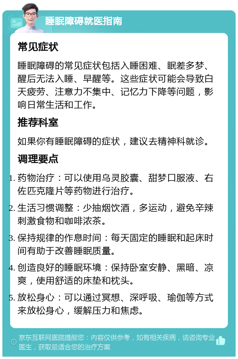 睡眠障碍就医指南 常见症状 睡眠障碍的常见症状包括入睡困难、眠差多梦、醒后无法入睡、早醒等。这些症状可能会导致白天疲劳、注意力不集中、记忆力下降等问题，影响日常生活和工作。 推荐科室 如果你有睡眠障碍的症状，建议去精神科就诊。 调理要点 药物治疗：可以使用乌灵胶囊、甜梦口服液、右佐匹克隆片等药物进行治疗。 生活习惯调整：少抽烟饮酒，多运动，避免辛辣刺激食物和咖啡浓茶。 保持规律的作息时间：每天固定的睡眠和起床时间有助于改善睡眠质量。 创造良好的睡眠环境：保持卧室安静、黑暗、凉爽，使用舒适的床垫和枕头。 放松身心：可以通过冥想、深呼吸、瑜伽等方式来放松身心，缓解压力和焦虑。