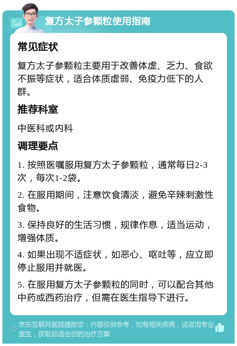 复方太子参颗粒使用指南 常见症状 复方太子参颗粒主要用于改善体虚、乏力、食欲不振等症状，适合体质虚弱、免疫力低下的人群。 推荐科室 中医科或内科 调理要点 1. 按照医嘱服用复方太子参颗粒，通常每日2-3次，每次1-2袋。 2. 在服用期间，注意饮食清淡，避免辛辣刺激性食物。 3. 保持良好的生活习惯，规律作息，适当运动，增强体质。 4. 如果出现不适症状，如恶心、呕吐等，应立即停止服用并就医。 5. 在服用复方太子参颗粒的同时，可以配合其他中药或西药治疗，但需在医生指导下进行。