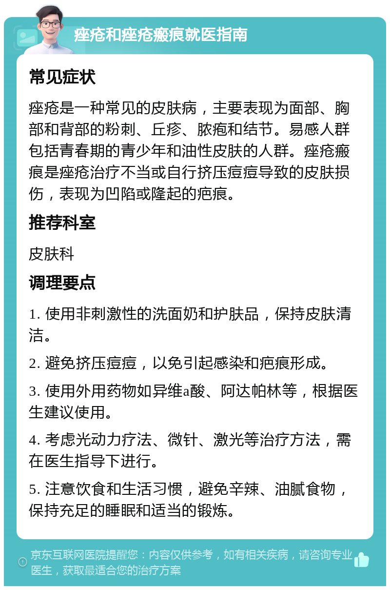 痤疮和痤疮瘢痕就医指南 常见症状 痤疮是一种常见的皮肤病，主要表现为面部、胸部和背部的粉刺、丘疹、脓疱和结节。易感人群包括青春期的青少年和油性皮肤的人群。痤疮瘢痕是痤疮治疗不当或自行挤压痘痘导致的皮肤损伤，表现为凹陷或隆起的疤痕。 推荐科室 皮肤科 调理要点 1. 使用非刺激性的洗面奶和护肤品，保持皮肤清洁。 2. 避免挤压痘痘，以免引起感染和疤痕形成。 3. 使用外用药物如异维a酸、阿达帕林等，根据医生建议使用。 4. 考虑光动力疗法、微针、激光等治疗方法，需在医生指导下进行。 5. 注意饮食和生活习惯，避免辛辣、油腻食物，保持充足的睡眠和适当的锻炼。