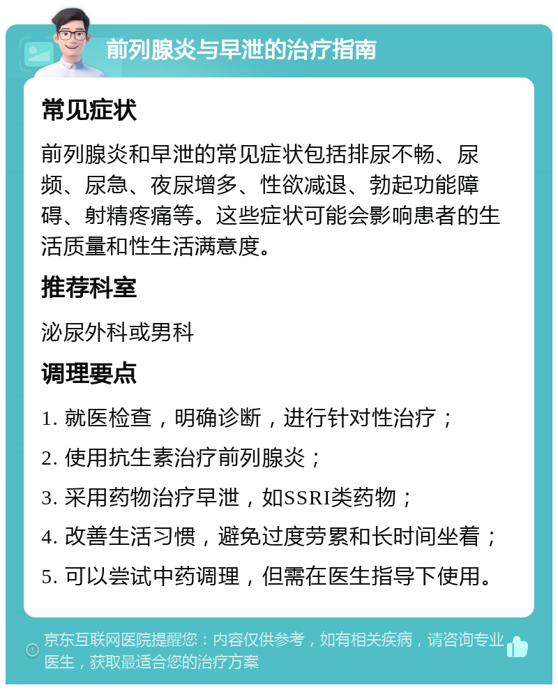 前列腺炎与早泄的治疗指南 常见症状 前列腺炎和早泄的常见症状包括排尿不畅、尿频、尿急、夜尿增多、性欲减退、勃起功能障碍、射精疼痛等。这些症状可能会影响患者的生活质量和性生活满意度。 推荐科室 泌尿外科或男科 调理要点 1. 就医检查，明确诊断，进行针对性治疗； 2. 使用抗生素治疗前列腺炎； 3. 采用药物治疗早泄，如SSRI类药物； 4. 改善生活习惯，避免过度劳累和长时间坐着； 5. 可以尝试中药调理，但需在医生指导下使用。