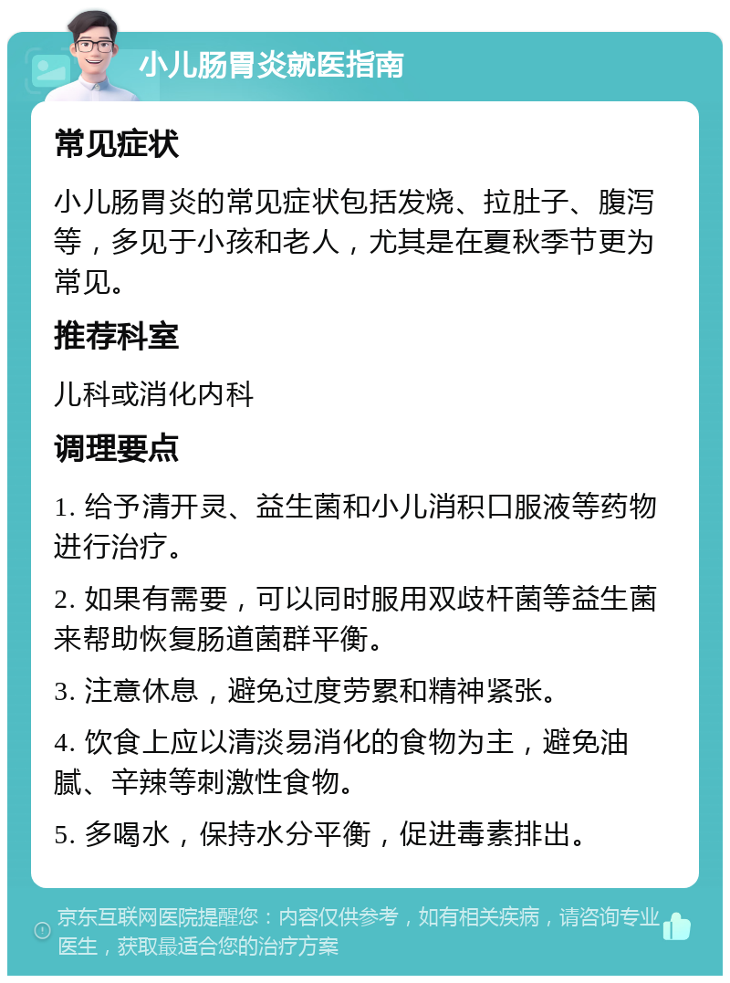 小儿肠胃炎就医指南 常见症状 小儿肠胃炎的常见症状包括发烧、拉肚子、腹泻等，多见于小孩和老人，尤其是在夏秋季节更为常见。 推荐科室 儿科或消化内科 调理要点 1. 给予清开灵、益生菌和小儿消积口服液等药物进行治疗。 2. 如果有需要，可以同时服用双歧杆菌等益生菌来帮助恢复肠道菌群平衡。 3. 注意休息，避免过度劳累和精神紧张。 4. 饮食上应以清淡易消化的食物为主，避免油腻、辛辣等刺激性食物。 5. 多喝水，保持水分平衡，促进毒素排出。