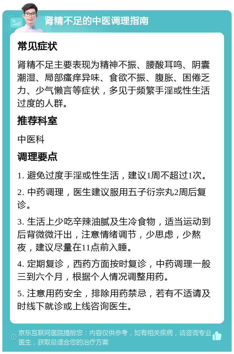 肾精不足的中医调理指南 常见症状 肾精不足主要表现为精神不振、腰酸耳鸣、阴囊潮湿、局部瘙痒异味、食欲不振、腹胀、困倦乏力、少气懒言等症状，多见于频繁手淫或性生活过度的人群。 推荐科室 中医科 调理要点 1. 避免过度手淫或性生活，建议1周不超过1次。 2. 中药调理，医生建议服用五子衍宗丸2周后复诊。 3. 生活上少吃辛辣油腻及生冷食物，适当运动到后背微微汗出，注意情绪调节，少思虑，少熬夜，建议尽量在11点前入睡。 4. 定期复诊，西药方面按时复诊，中药调理一般三到六个月，根据个人情况调整用药。 5. 注意用药安全，排除用药禁忌，若有不适请及时线下就诊或上线咨询医生。