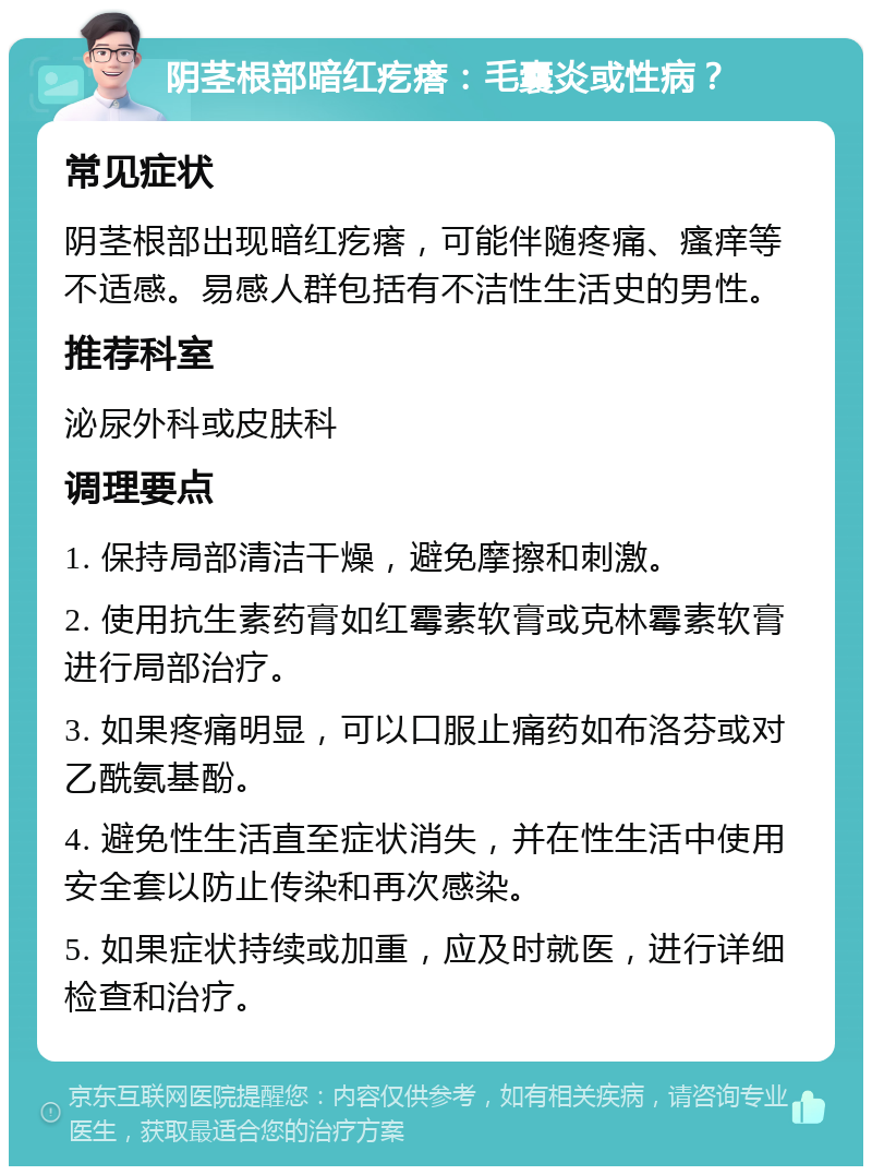 阴茎根部暗红疙瘩：毛囊炎或性病？ 常见症状 阴茎根部出现暗红疙瘩，可能伴随疼痛、瘙痒等不适感。易感人群包括有不洁性生活史的男性。 推荐科室 泌尿外科或皮肤科 调理要点 1. 保持局部清洁干燥，避免摩擦和刺激。 2. 使用抗生素药膏如红霉素软膏或克林霉素软膏进行局部治疗。 3. 如果疼痛明显，可以口服止痛药如布洛芬或对乙酰氨基酚。 4. 避免性生活直至症状消失，并在性生活中使用安全套以防止传染和再次感染。 5. 如果症状持续或加重，应及时就医，进行详细检查和治疗。