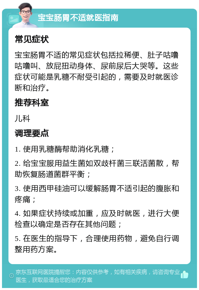 宝宝肠胃不适就医指南 常见症状 宝宝肠胃不适的常见症状包括拉稀便、肚子咕噜咕噜叫、放屁扭动身体、尿前尿后大哭等。这些症状可能是乳糖不耐受引起的，需要及时就医诊断和治疗。 推荐科室 儿科 调理要点 1. 使用乳糖酶帮助消化乳糖； 2. 给宝宝服用益生菌如双歧杆菌三联活菌散，帮助恢复肠道菌群平衡； 3. 使用西甲硅油可以缓解肠胃不适引起的腹胀和疼痛； 4. 如果症状持续或加重，应及时就医，进行大便检查以确定是否存在其他问题； 5. 在医生的指导下，合理使用药物，避免自行调整用药方案。