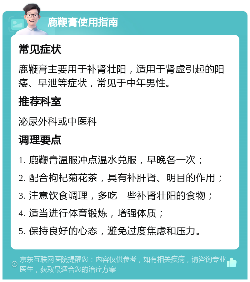 鹿鞭膏使用指南 常见症状 鹿鞭膏主要用于补肾壮阳，适用于肾虚引起的阳痿、早泄等症状，常见于中年男性。 推荐科室 泌尿外科或中医科 调理要点 1. 鹿鞭膏温服冲点温水兑服，早晚各一次； 2. 配合枸杞菊花茶，具有补肝肾、明目的作用； 3. 注意饮食调理，多吃一些补肾壮阳的食物； 4. 适当进行体育锻炼，增强体质； 5. 保持良好的心态，避免过度焦虑和压力。