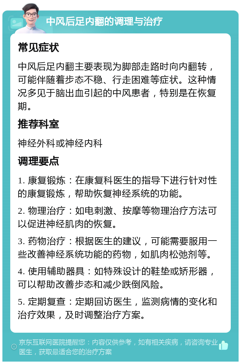 中风后足内翻的调理与治疗 常见症状 中风后足内翻主要表现为脚部走路时向内翻转，可能伴随着步态不稳、行走困难等症状。这种情况多见于脑出血引起的中风患者，特别是在恢复期。 推荐科室 神经外科或神经内科 调理要点 1. 康复锻炼：在康复科医生的指导下进行针对性的康复锻炼，帮助恢复神经系统的功能。 2. 物理治疗：如电刺激、按摩等物理治疗方法可以促进神经肌肉的恢复。 3. 药物治疗：根据医生的建议，可能需要服用一些改善神经系统功能的药物，如肌肉松弛剂等。 4. 使用辅助器具：如特殊设计的鞋垫或矫形器，可以帮助改善步态和减少跌倒风险。 5. 定期复查：定期回访医生，监测病情的变化和治疗效果，及时调整治疗方案。