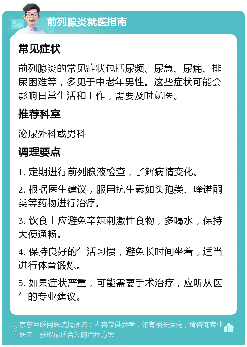 前列腺炎就医指南 常见症状 前列腺炎的常见症状包括尿频、尿急、尿痛、排尿困难等，多见于中老年男性。这些症状可能会影响日常生活和工作，需要及时就医。 推荐科室 泌尿外科或男科 调理要点 1. 定期进行前列腺液检查，了解病情变化。 2. 根据医生建议，服用抗生素如头孢类、喹诺酮类等药物进行治疗。 3. 饮食上应避免辛辣刺激性食物，多喝水，保持大便通畅。 4. 保持良好的生活习惯，避免长时间坐着，适当进行体育锻炼。 5. 如果症状严重，可能需要手术治疗，应听从医生的专业建议。