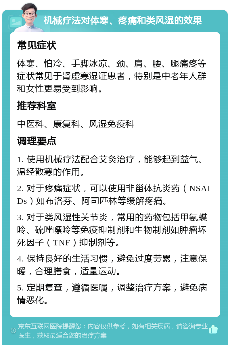 机械疗法对体寒、疼痛和类风湿的效果 常见症状 体寒、怕冷、手脚冰凉、颈、肩、腰、腿痛疼等症状常见于肾虚寒湿证患者，特别是中老年人群和女性更易受到影响。 推荐科室 中医科、康复科、风湿免疫科 调理要点 1. 使用机械疗法配合艾灸治疗，能够起到益气、温经散寒的作用。 2. 对于疼痛症状，可以使用非甾体抗炎药（NSAIDs）如布洛芬、阿司匹林等缓解疼痛。 3. 对于类风湿性关节炎，常用的药物包括甲氨蝶呤、硫唑嘌呤等免疫抑制剂和生物制剂如肿瘤坏死因子（TNF）抑制剂等。 4. 保持良好的生活习惯，避免过度劳累，注意保暖，合理膳食，适量运动。 5. 定期复查，遵循医嘱，调整治疗方案，避免病情恶化。