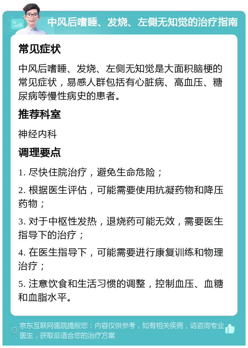 中风后嗜睡、发烧、左侧无知觉的治疗指南 常见症状 中风后嗜睡、发烧、左侧无知觉是大面积脑梗的常见症状，易感人群包括有心脏病、高血压、糖尿病等慢性病史的患者。 推荐科室 神经内科 调理要点 1. 尽快住院治疗，避免生命危险； 2. 根据医生评估，可能需要使用抗凝药物和降压药物； 3. 对于中枢性发热，退烧药可能无效，需要医生指导下的治疗； 4. 在医生指导下，可能需要进行康复训练和物理治疗； 5. 注意饮食和生活习惯的调整，控制血压、血糖和血脂水平。