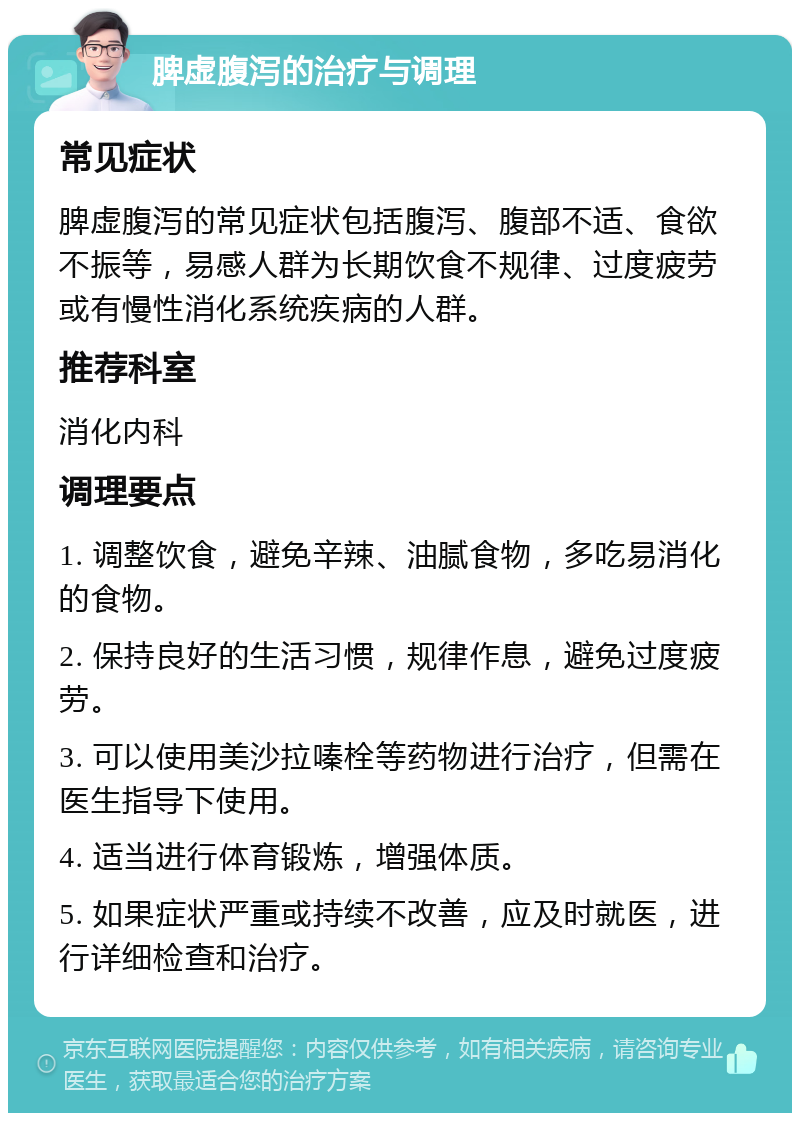 脾虚腹泻的治疗与调理 常见症状 脾虚腹泻的常见症状包括腹泻、腹部不适、食欲不振等，易感人群为长期饮食不规律、过度疲劳或有慢性消化系统疾病的人群。 推荐科室 消化内科 调理要点 1. 调整饮食，避免辛辣、油腻食物，多吃易消化的食物。 2. 保持良好的生活习惯，规律作息，避免过度疲劳。 3. 可以使用美沙拉嗪栓等药物进行治疗，但需在医生指导下使用。 4. 适当进行体育锻炼，增强体质。 5. 如果症状严重或持续不改善，应及时就医，进行详细检查和治疗。