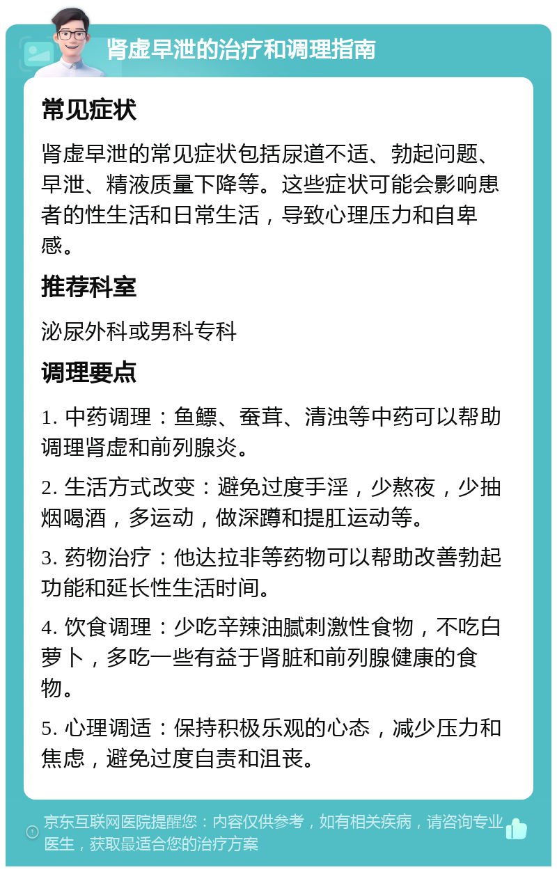 肾虚早泄的治疗和调理指南 常见症状 肾虚早泄的常见症状包括尿道不适、勃起问题、早泄、精液质量下降等。这些症状可能会影响患者的性生活和日常生活，导致心理压力和自卑感。 推荐科室 泌尿外科或男科专科 调理要点 1. 中药调理：鱼鳔、蚕茸、清浊等中药可以帮助调理肾虚和前列腺炎。 2. 生活方式改变：避免过度手淫，少熬夜，少抽烟喝酒，多运动，做深蹲和提肛运动等。 3. 药物治疗：他达拉非等药物可以帮助改善勃起功能和延长性生活时间。 4. 饮食调理：少吃辛辣油腻刺激性食物，不吃白萝卜，多吃一些有益于肾脏和前列腺健康的食物。 5. 心理调适：保持积极乐观的心态，减少压力和焦虑，避免过度自责和沮丧。