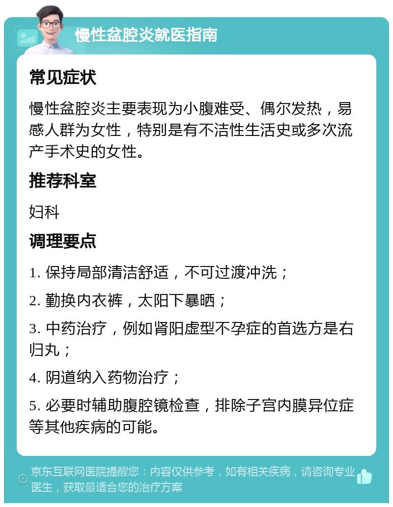 慢性盆腔炎就医指南 常见症状 慢性盆腔炎主要表现为小腹难受、偶尔发热，易感人群为女性，特别是有不洁性生活史或多次流产手术史的女性。 推荐科室 妇科 调理要点 1. 保持局部清洁舒适，不可过渡冲洗； 2. 勤换内衣裤，太阳下暴晒； 3. 中药治疗，例如肾阳虚型不孕症的首选方是右归丸； 4. 阴道纳入药物治疗； 5. 必要时辅助腹腔镜检查，排除子宫内膜异位症等其他疾病的可能。